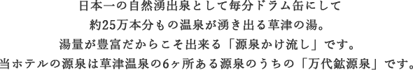 日本一の自然湧出泉として毎分ドラム缶にしてやく25万本分もの温泉が湧き出る草津温泉。湯量が豊富だからこそ出来る「源泉かけ流し」です。当ホテルの源泉は草津温泉6ヶ所ある源泉のうち「万代鉱源泉」です。