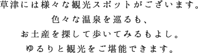 草津には様々な観光スポットがございます。色々な温泉を巡るも、お土産を探して歩いてみるもよし。ゆるりと観光をご堪能できます。